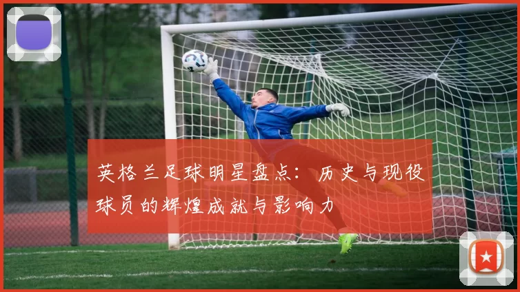 英格兰足球明星盘点：历史与现役球员的辉煌成就与影响力