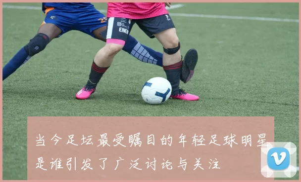 当今足坛最受瞩目的年轻足球明星是谁引发了广泛讨论与关注