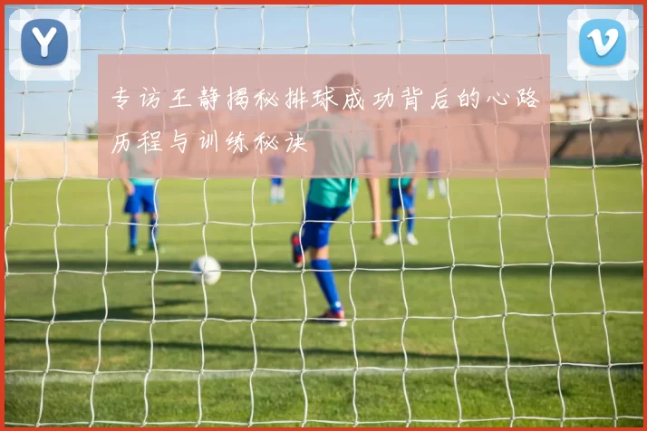 专访王静揭秘排球成功背后的心路历程与训练秘诀