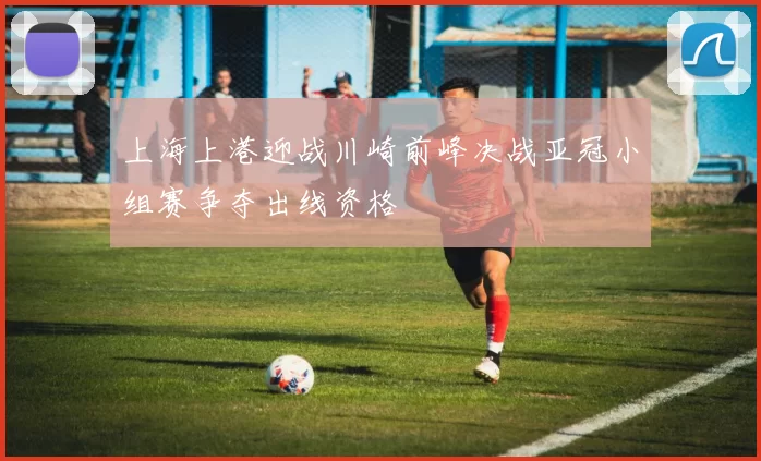 上海上港迎战川崎前峰决战亚冠小组赛争夺出线资格