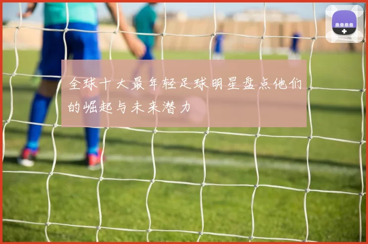 全球十大最年轻足球明星盘点他们的崛起与未来潜力