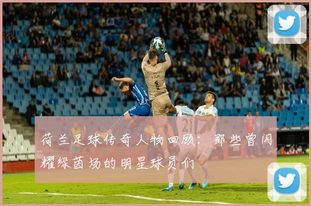 荷兰足球传奇人物回顾：那些曾闪耀绿茵场的明星球员们