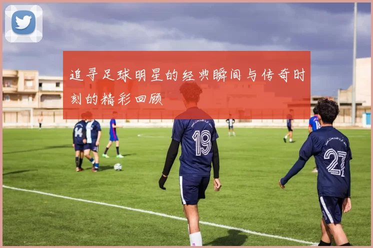 追寻足球明星的经典瞬间与传奇时刻的精彩回顾