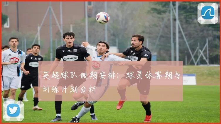 英超球队假期安排：球员休赛期与训练计划分析