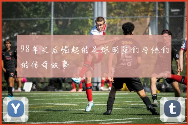 98年之后崛起的足球明星们与他们的传奇故事