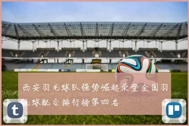 西安羽毛球队强势崛起荣登全国羽毛球配合排行榜第四名