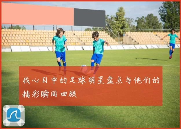 我心目中的足球明星盘点与他们的精彩瞬间回顾