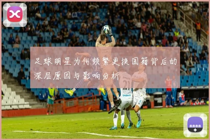 足球明星为何频繁更换国籍背后的深层原因与影响分析