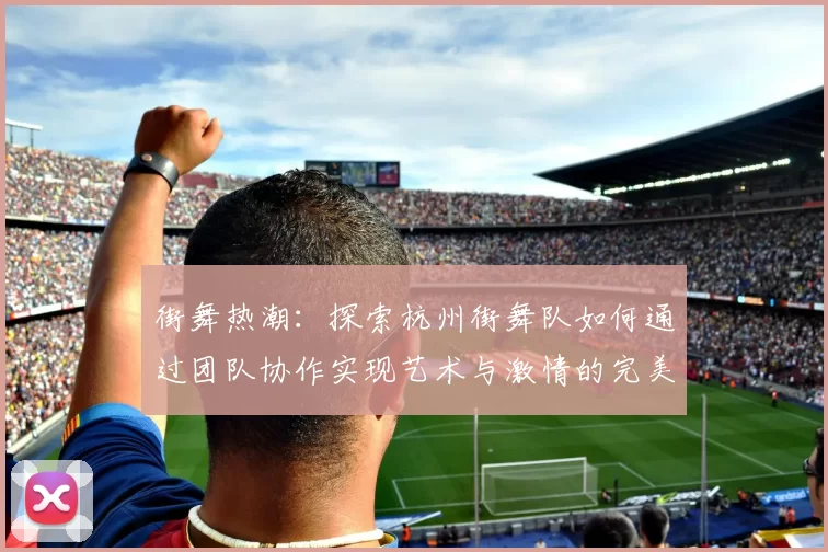 街舞热潮：探索杭州街舞队如何通过团队协作实现艺术与激情的完美结合