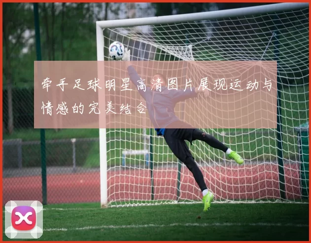 牵手足球明星高清图片展现运动与情感的完美结合