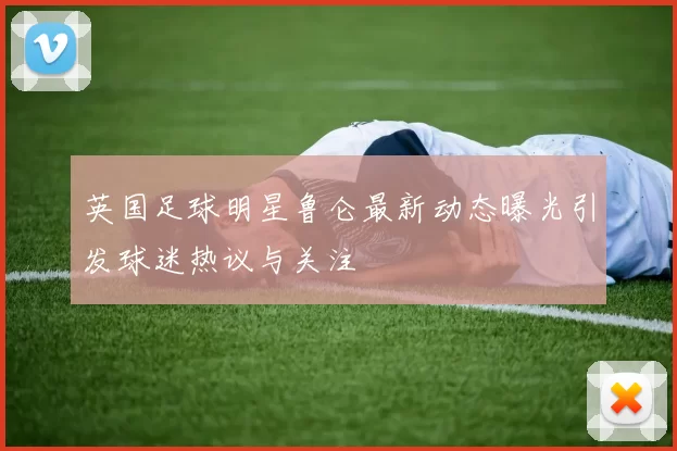 英国足球明星鲁仑最新动态曝光引发球迷热议与关注