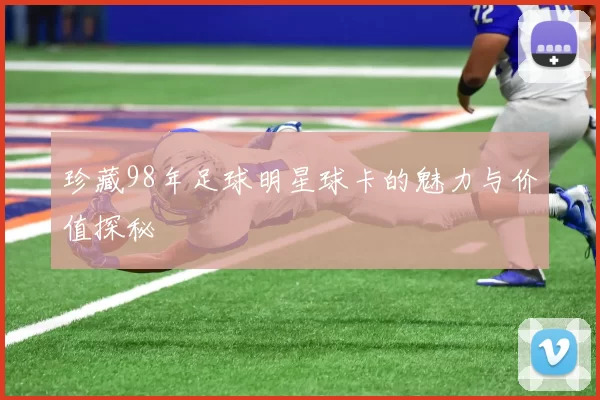 珍藏98年足球明星球卡的魅力与价值探秘