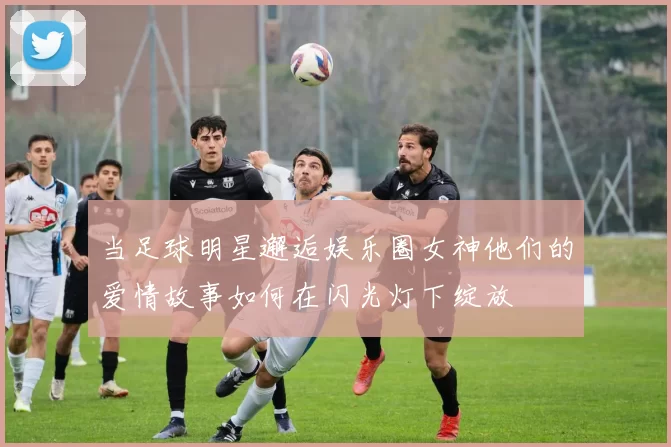 当足球明星邂逅娱乐圈女神他们的爱情故事如何在闪光灯下绽放