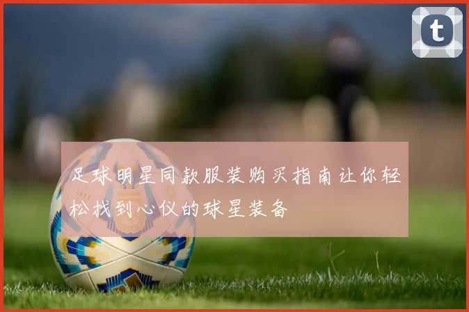 足球明星同款服装购买指南让你轻松找到心仪的球星装备