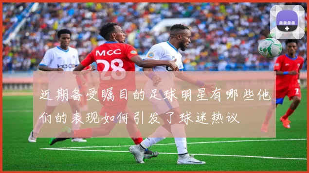 近期备受瞩目的足球明星有哪些他们的表现如何引发了球迷热议