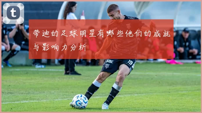 带迪的足球明星有哪些他们的成就与影响力分析