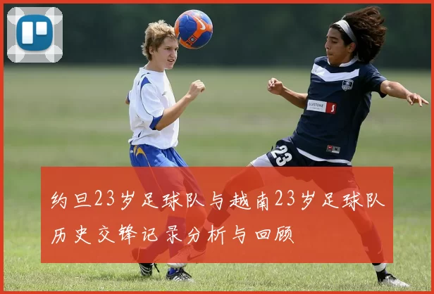 约旦23岁足球队与越南23岁足球队历史交锋记录分析与回顾