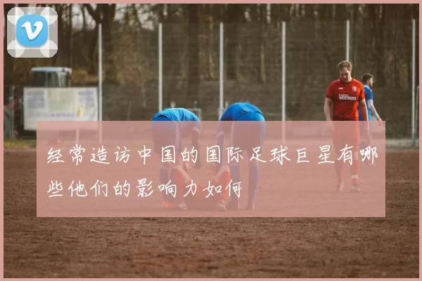经常造访中国的国际足球巨星有哪些他们的影响力如何
