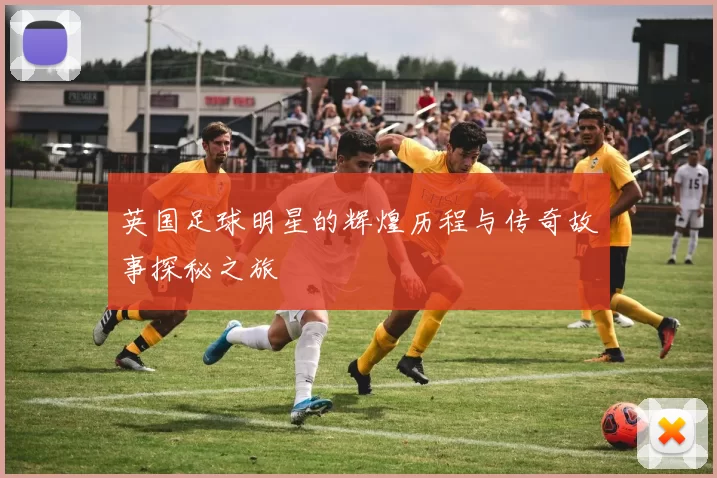 英国足球明星的辉煌历程与传奇故事探秘之旅