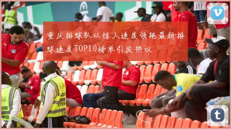 重庆排球队以惊人速度领跑最新排球速度TOP10榜单引发热议