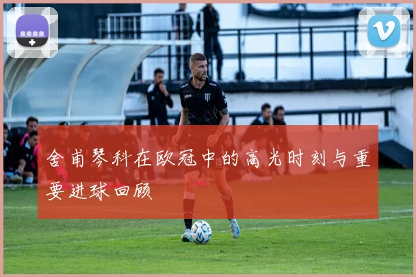 舍甫琴科在欧冠中的高光时刻与重要进球回顾