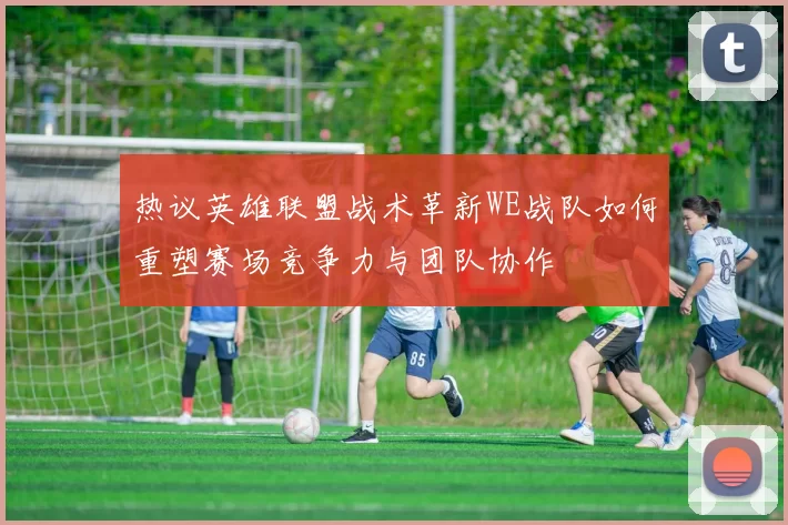 热议英雄联盟战术革新WE战队如何重塑赛场竞争力与团队协作