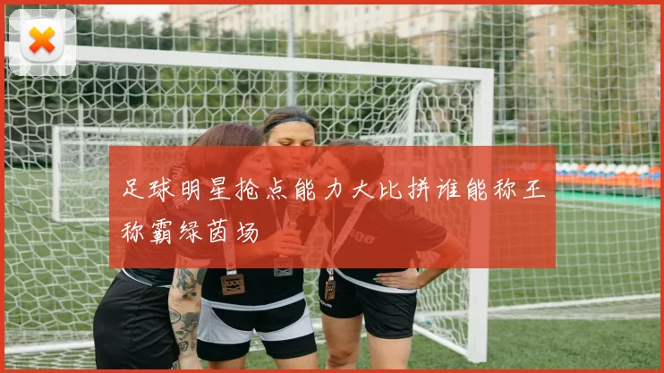 足球明星抢点能力大比拼谁能称王称霸绿茵场