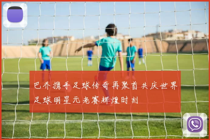 巴乔携手足球传奇再聚首共庆世界足球明星元老赛辉煌时刻