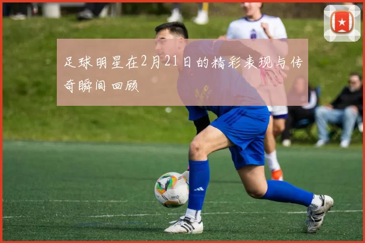 足球明星在2月21日的精彩表现与传奇瞬间回顾