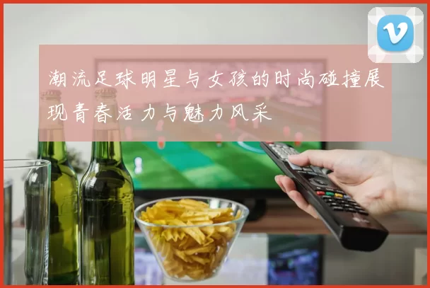 潮流足球明星与女孩的时尚碰撞展现青春活力与魅力风采