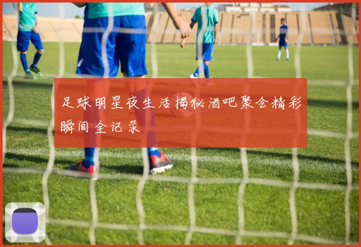 足球明星夜生活揭秘酒吧聚会精彩瞬间全记录