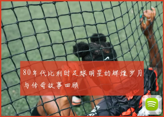 80年代比利时足球明星的辉煌岁月与传奇故事回顾