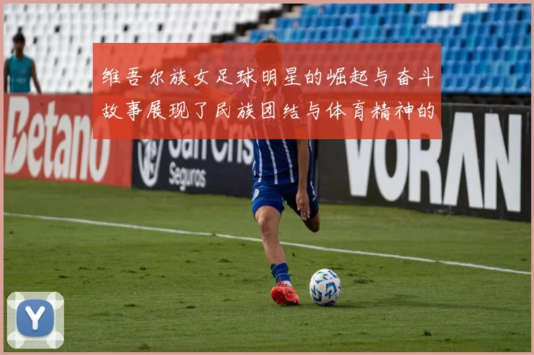 维吾尔族女足球明星的崛起与奋斗故事展现了民族团结与体育精神的力量