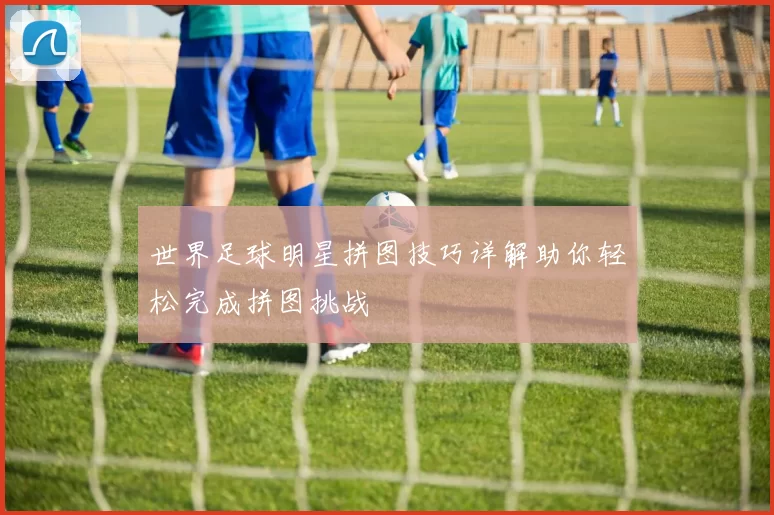 世界足球明星拼图技巧详解助你轻松完成拼图挑战
