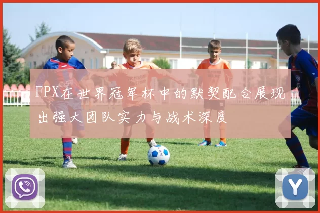 FPX在世界冠军杯中的默契配合展现出强大团队实力与战术深度