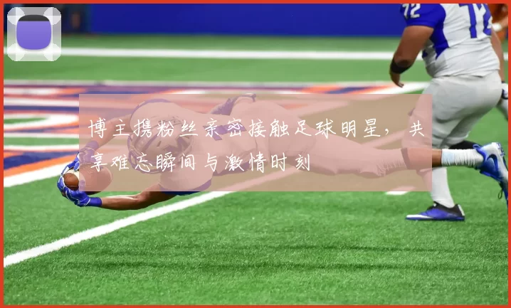 博主携粉丝亲密接触足球明星，共享难忘瞬间与激情时刻