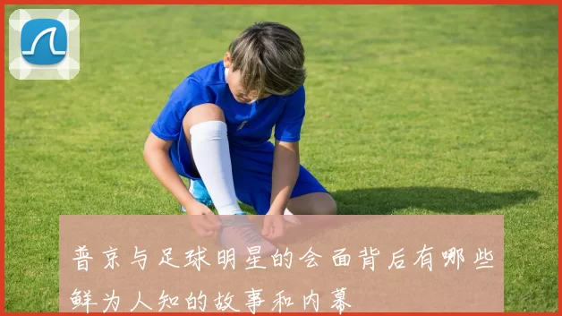 普京与足球明星的会面背后有哪些鲜为人知的故事和内幕