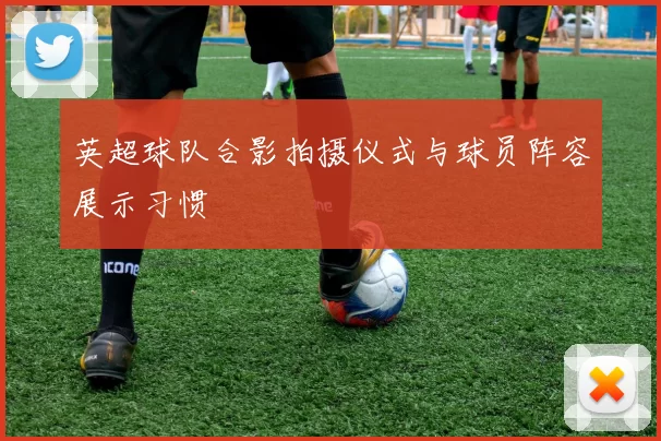 英超球队合影拍摄仪式与球员阵容展示习惯