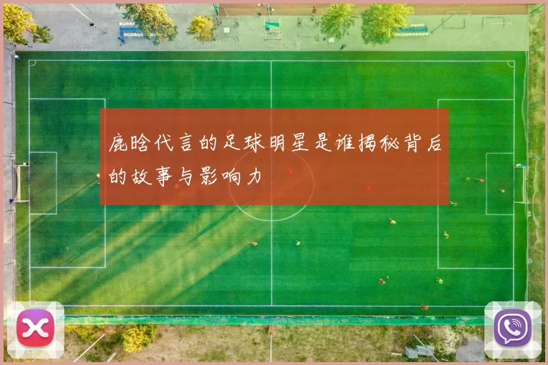 鹿晗代言的足球明星是谁揭秘背后的故事与影响力