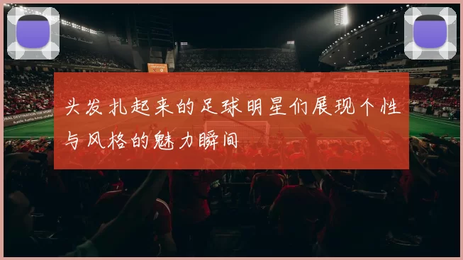 头发扎起来的足球明星们展现个性与风格的魅力瞬间