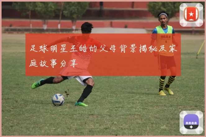 足球明星王皓的父母背景揭秘及家庭故事分享