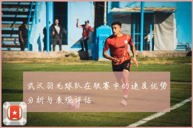 武汉羽毛球队在联赛中的速度优势分析与表现评估