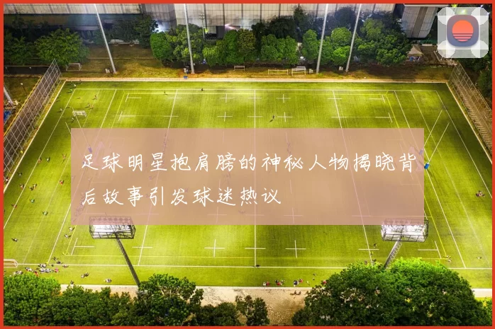 足球明星抱肩膀的神秘人物揭晓背后故事引发球迷热议