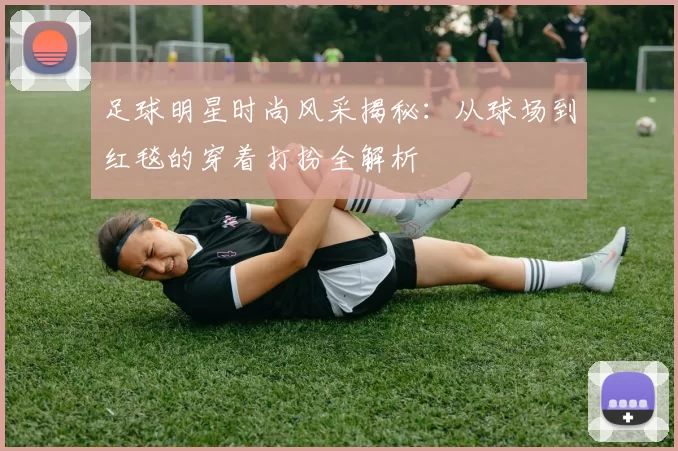 足球明星时尚风采揭秘：从球场到红毯的穿着打扮全解析