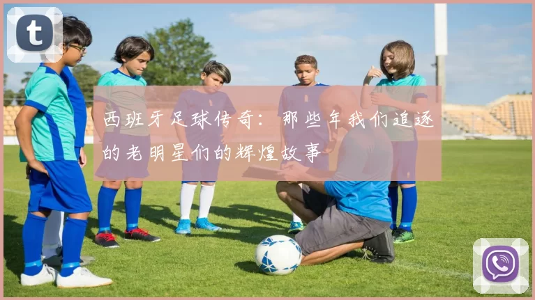 西班牙足球传奇：那些年我们追逐的老明星们的辉煌故事