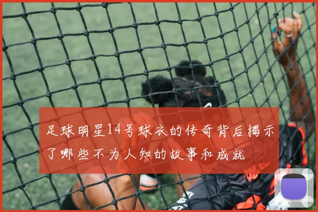 足球明星14号球衣的传奇背后揭示了哪些不为人知的故事和成就