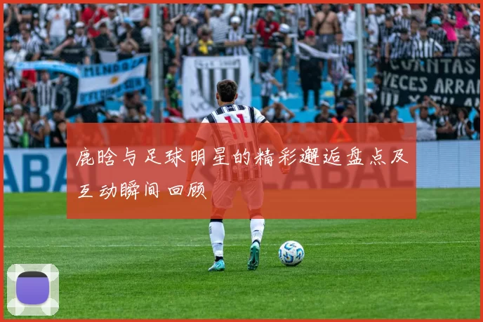 鹿晗与足球明星的精彩邂逅盘点及互动瞬间回顾