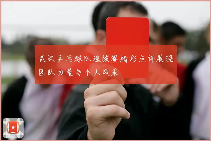 武汉乒乓球队选拔赛精彩点评展现团队力量与个人风采