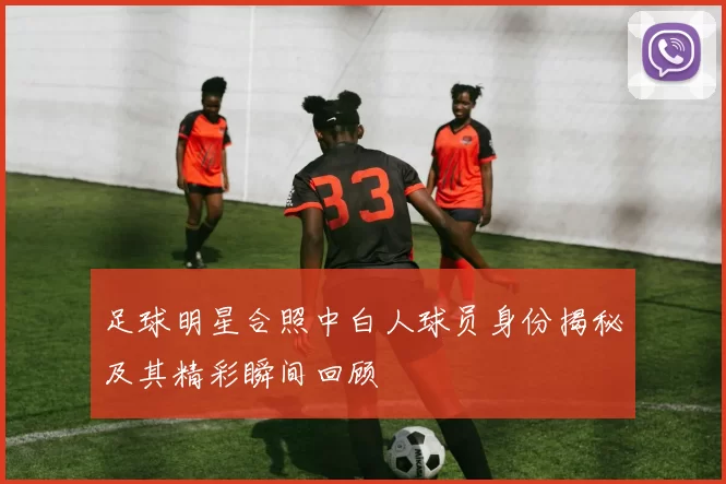 足球明星合照中白人球员身份揭秘及其精彩瞬间回顾