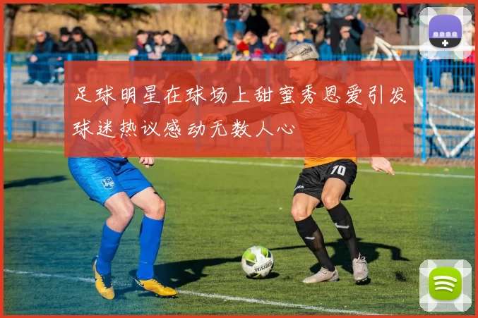 足球明星在球场上甜蜜秀恩爱引发球迷热议感动无数人心